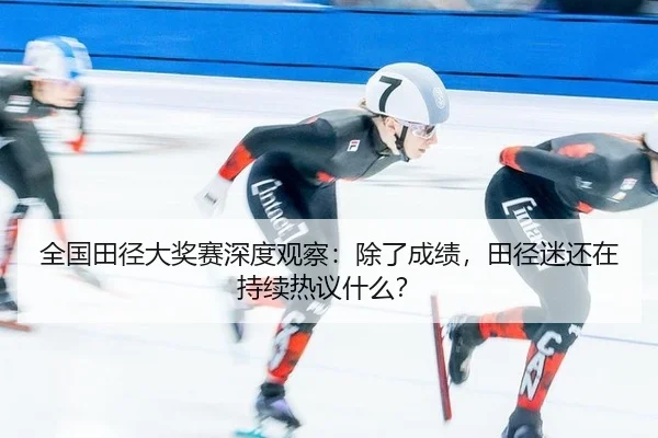 全国田径大奖赛深度观察：除了成绩，田径迷还在持续热议什么？